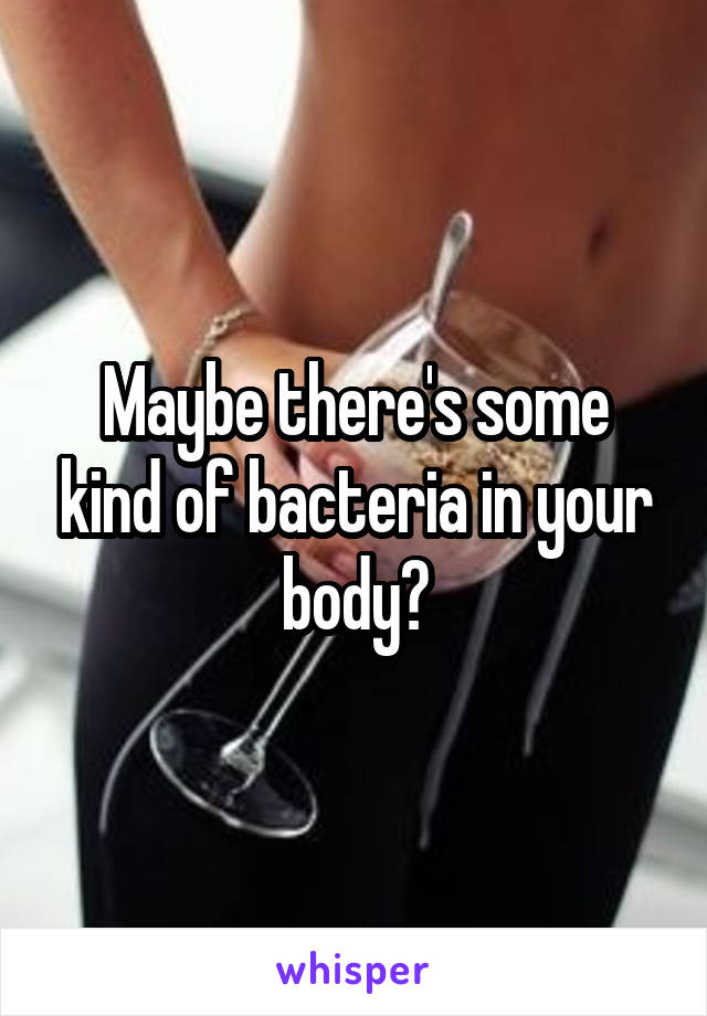 Maybe there's some kind of bacteria in your body?