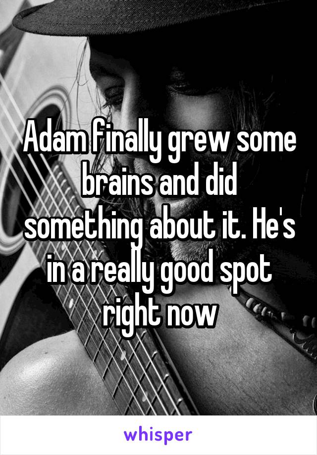 Adam finally grew some brains and did something about it. He's in a really good spot right now
