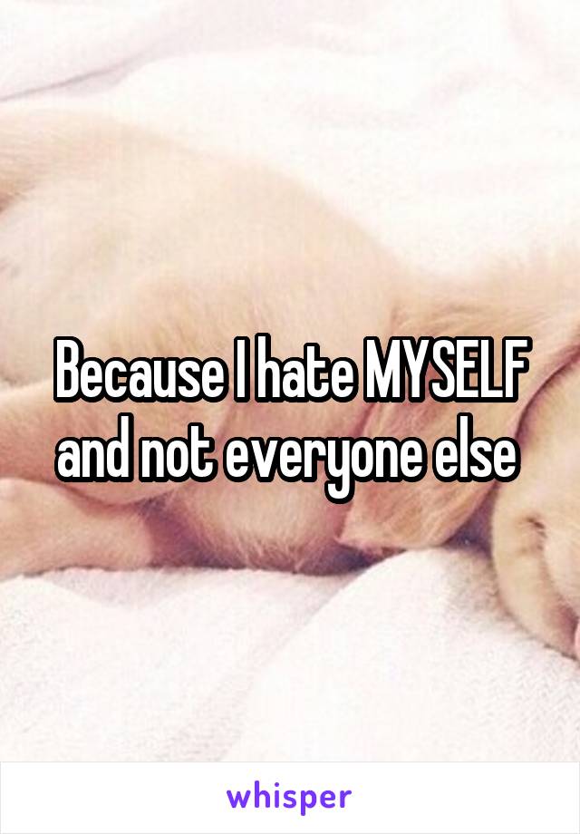 Because I hate MYSELF and not everyone else 