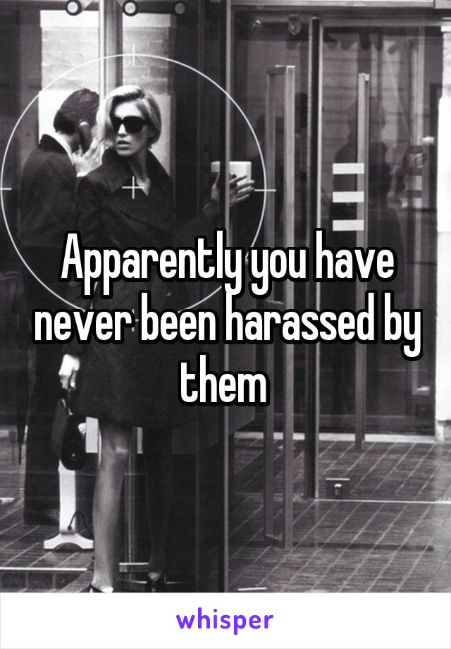 Apparently you have never been harassed by them 