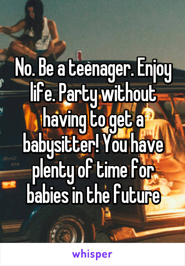 No. Be a teenager. Enjoy life. Party without having to get a babysitter! You have plenty of time for babies in the future