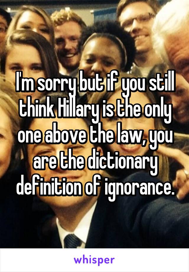 I'm sorry but if you still think Hillary is the only one above the law, you are the dictionary definition of ignorance.