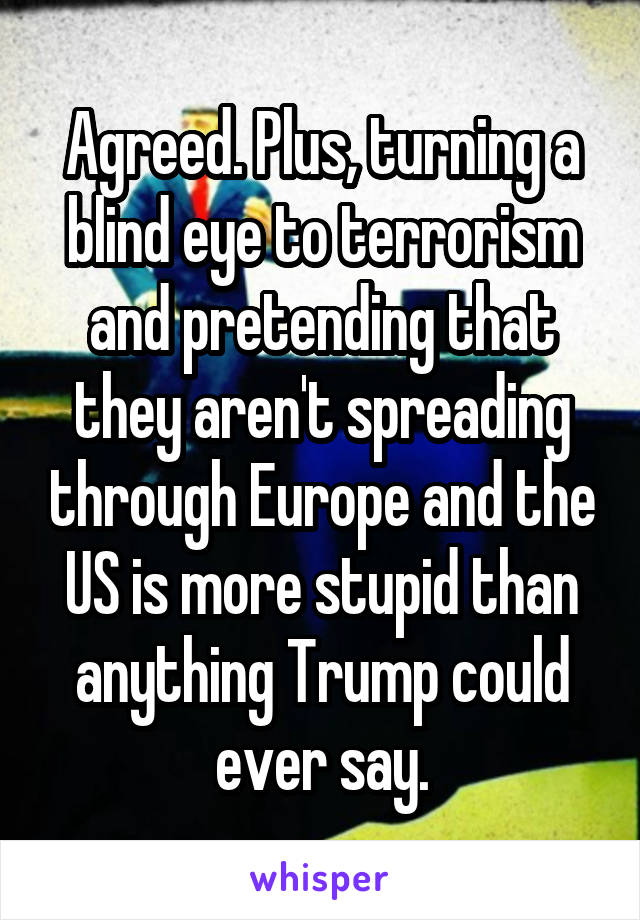 Agreed. Plus, turning a blind eye to terrorism and pretending that they aren't spreading through Europe and the US is more stupid than anything Trump could ever say.