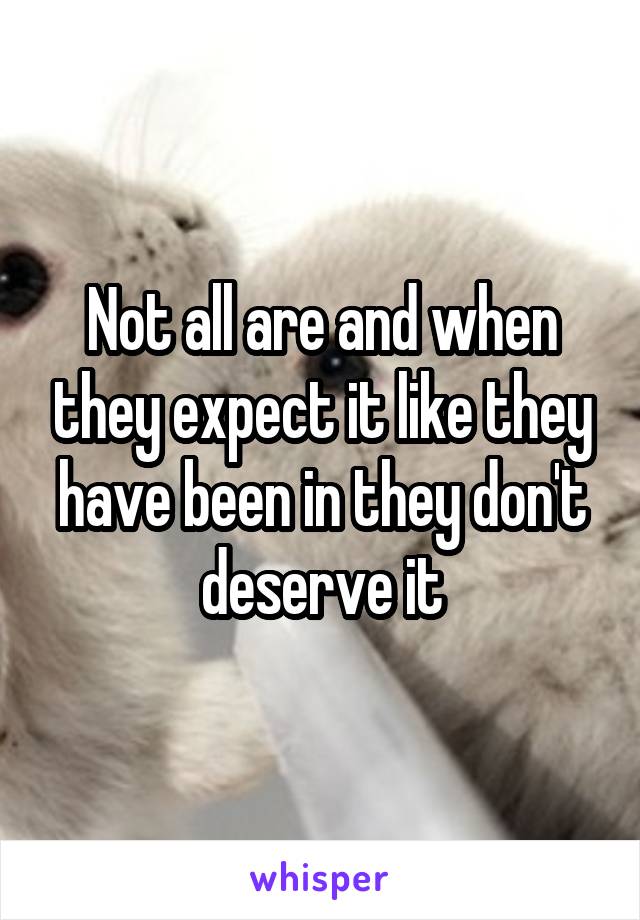 Not all are and when they expect it like they have been in they don't deserve it