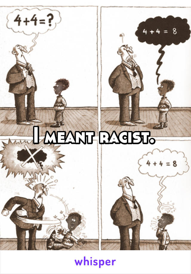 I meant racist. 
