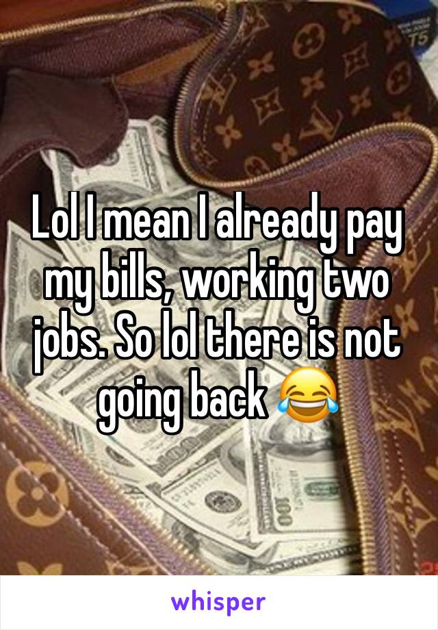 Lol I mean I already pay my bills, working two jobs. So lol there is not going back 😂