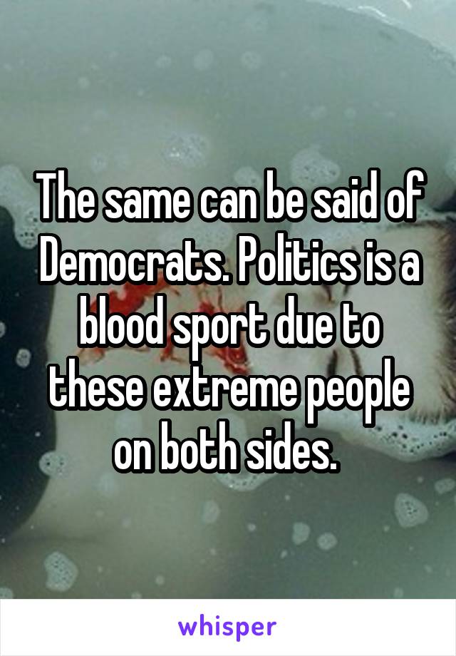 The same can be said of Democrats. Politics is a blood sport due to these extreme people on both sides. 