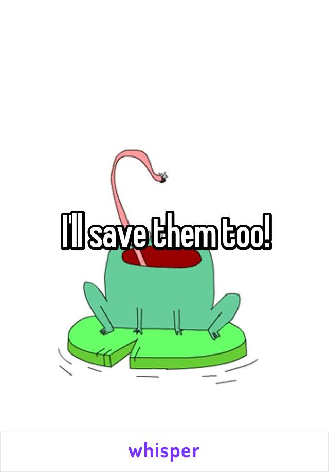 I'll save them too!