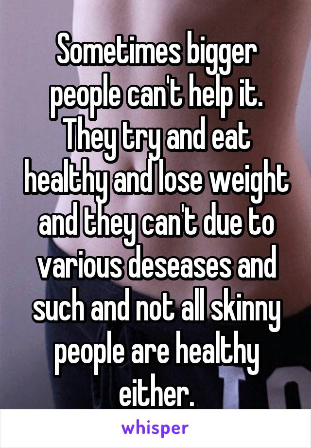 Sometimes bigger people can't help it. They try and eat healthy and lose weight and they can't due to various deseases and such and not all skinny people are healthy either.