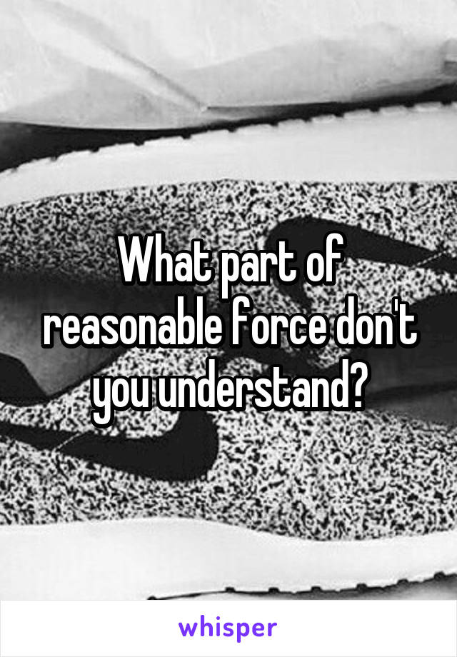 What part of reasonable force don't you understand?