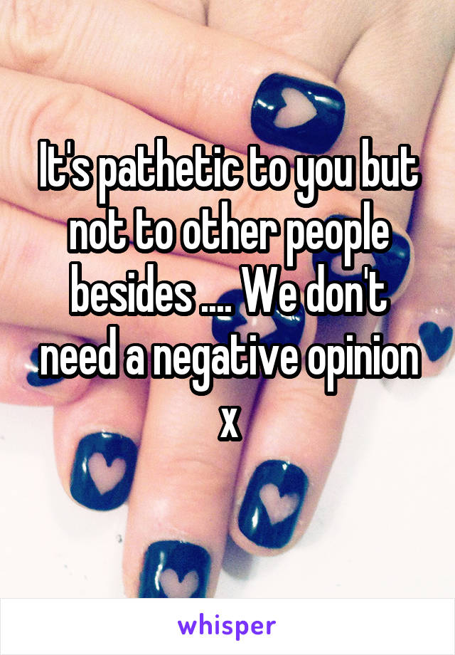 It's pathetic to you but not to other people besides .... We don't need a negative opinion x
