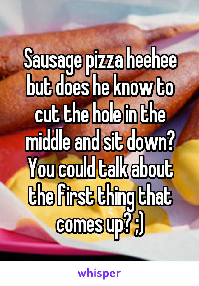 Sausage pizza heehee but does he know to cut the hole in the middle and sit down? You could talk about the first thing that comes up? ;)