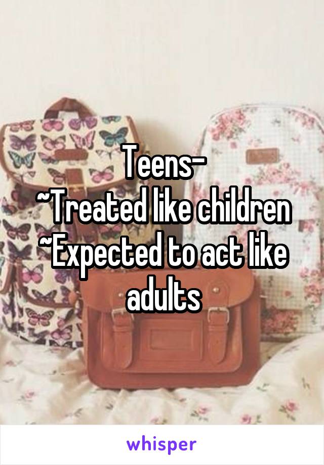 Teens-
~Treated like children
~Expected to act like adults