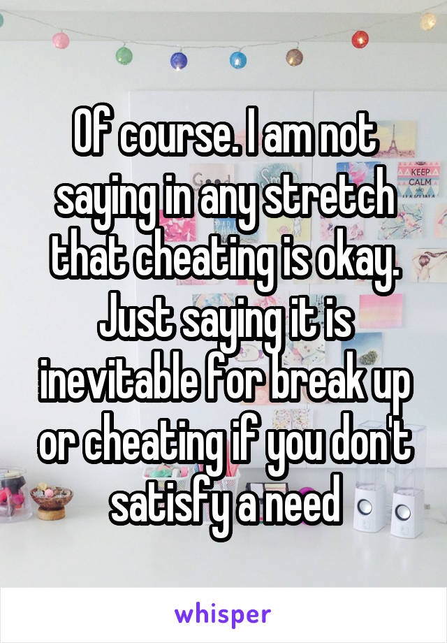 Of course. I am not saying in any stretch that cheating is okay. Just saying it is inevitable for break up or cheating if you don't satisfy a need