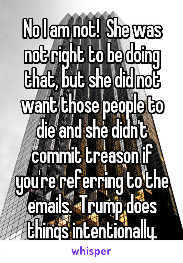 No I am not!  She was not right to be doing that, but she did not want those people to die and she didn't commit treason if you're referring to the emails.  Trump does things intentionally.