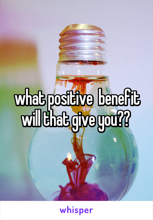 what positive  benefit will that give you?? 