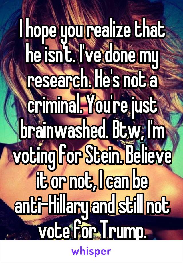 I hope you realize that he isn't. I've done my research. He's not a criminal. You're just brainwashed. Btw, I'm voting for Stein. Believe it or not, I can be anti-Hillary and still not vote for Trump.