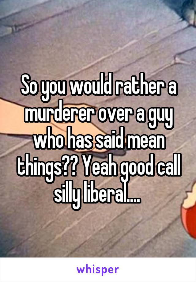 So you would rather a murderer over a guy who has said mean things?? Yeah good call silly liberal.... 