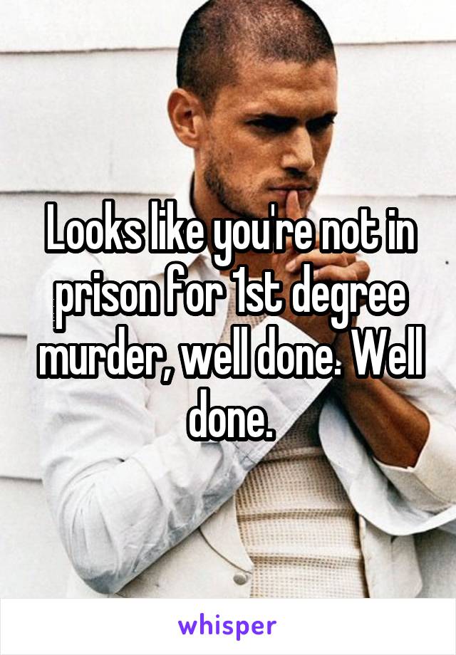 Looks like you're not in prison for 1st degree murder, well done. Well done.