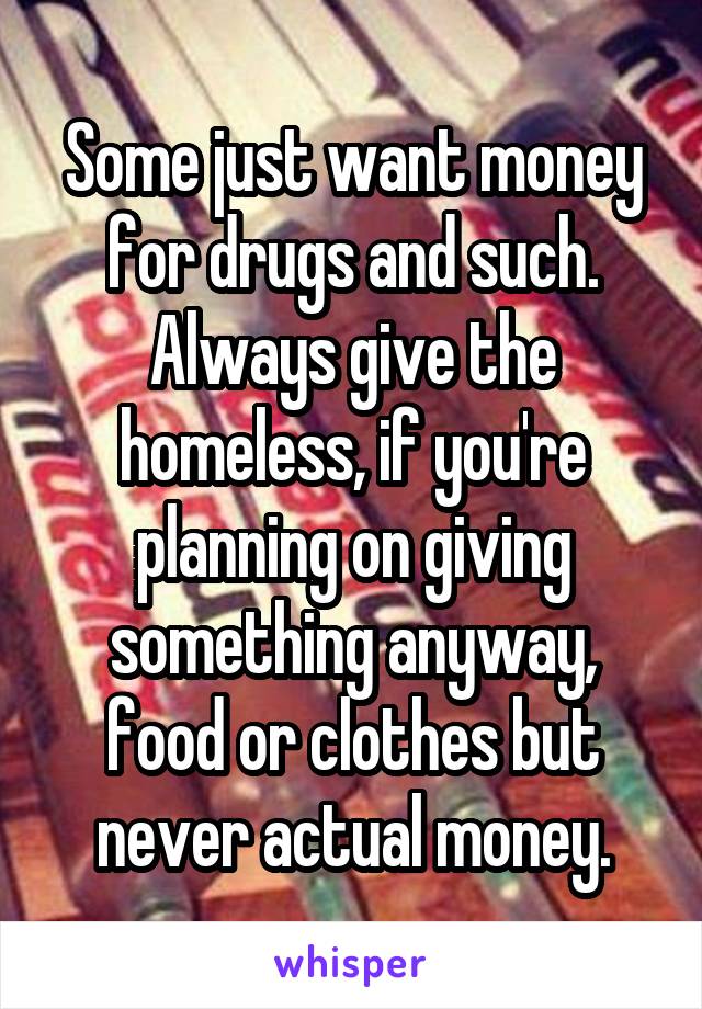 Some just want money for drugs and such. Always give the homeless, if you're planning on giving something anyway, food or clothes but never actual money.