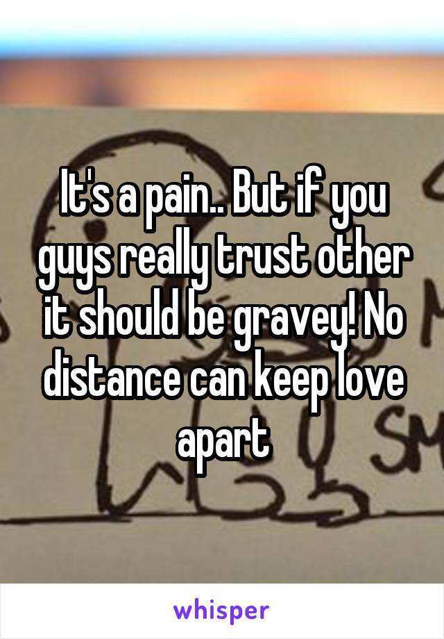 It's a pain.. But if you guys really trust other it should be gravey! No distance can keep love apart