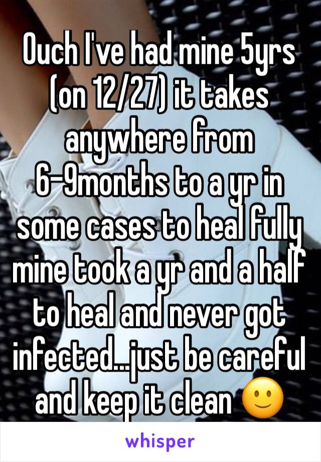 Ouch I've had mine 5yrs (on 12/27) it takes anywhere from 6-9months to a yr in some cases to heal fully mine took a yr and a half to heal and never got infected...just be careful and keep it clean 🙂 