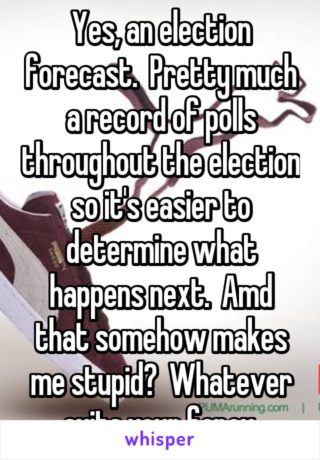 Yes, an election forecast.  Pretty much a record of polls throughout the election so it's easier to determine what happens next.  Amd that somehow makes me stupid?  Whatever suits your fancy.