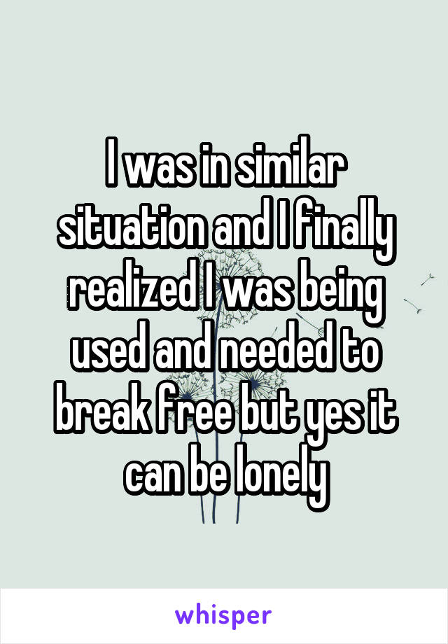 I was in similar situation and I finally realized I was being used and needed to break free but yes it can be lonely