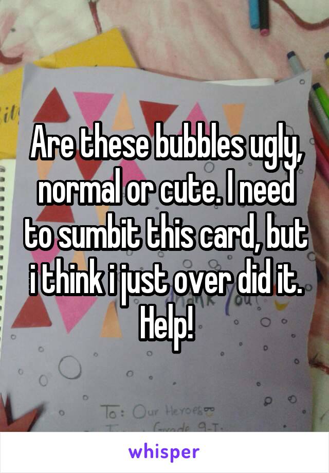 Are these bubbles ugly, normal or cute. I need to sumbit this card, but i think i just over did it. Help!