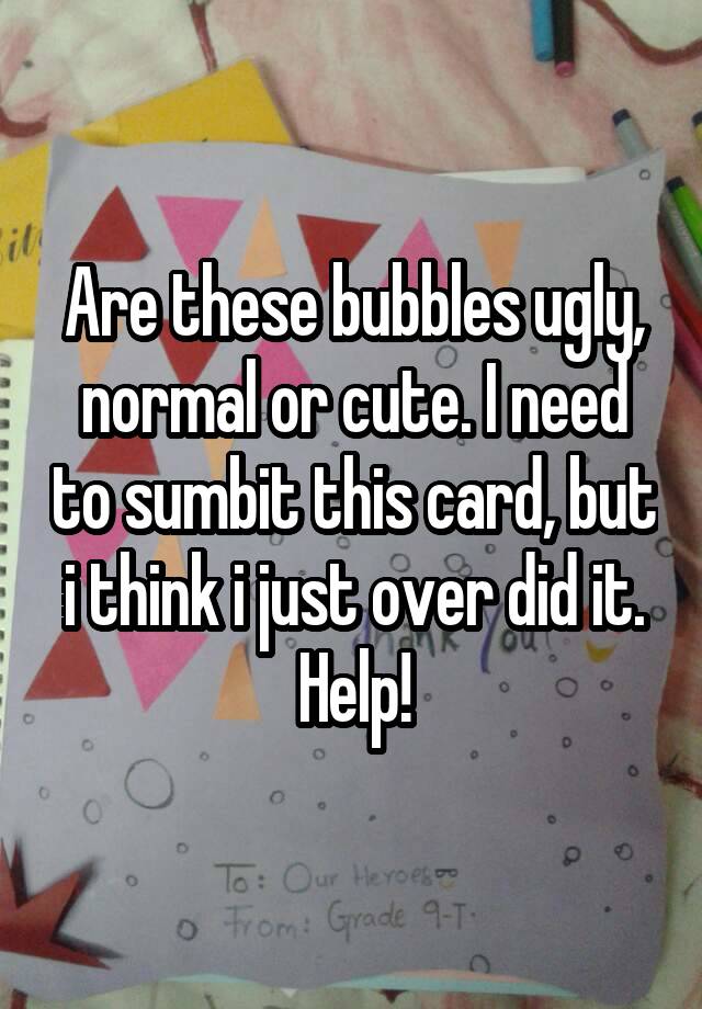 Are these bubbles ugly, normal or cute. I need to sumbit this card, but i think i just over did it. Help!