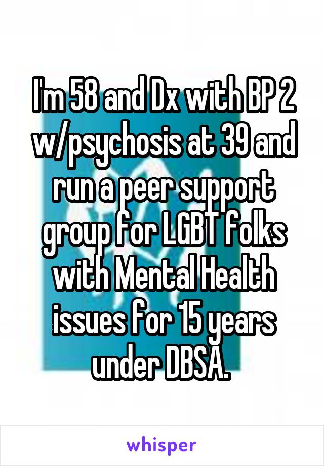 I'm 58 and Dx with BP 2 w/psychosis at 39 and run a peer support group for LGBT folks with Mental Health issues for 15 years under DBSA. 
