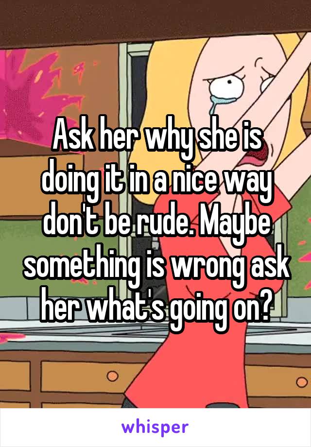 Ask her why she is doing it in a nice way don't be rude. Maybe something is wrong ask her what's going on?