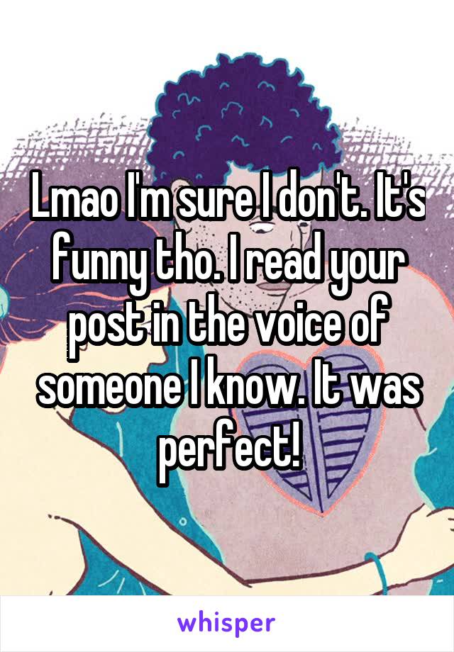 Lmao I'm sure I don't. It's funny tho. I read your post in the voice of someone I know. It was perfect!