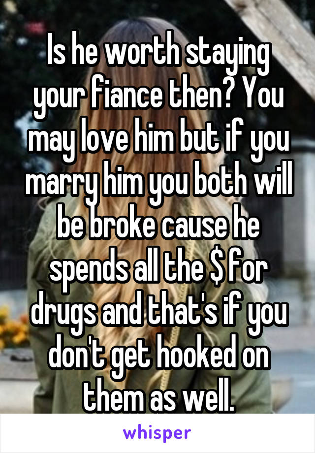 Is he worth staying your fiance then? You may love him but if you marry him you both will be broke cause he spends all the $ for drugs and that's if you don't get hooked on them as well.