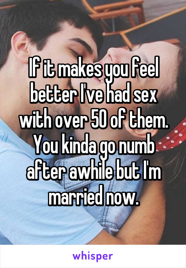 If it makes you feel better I've had sex with over 50 of them. You kinda go numb after awhile but I'm married now.