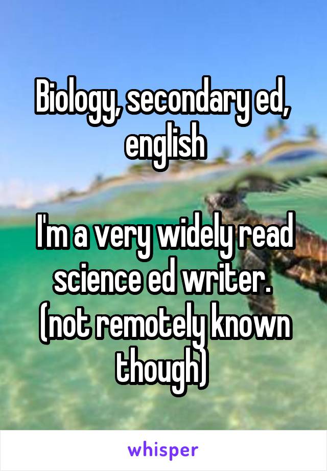 Biology, secondary ed,  english

I'm a very widely read science ed writer. 
(not remotely known though) 