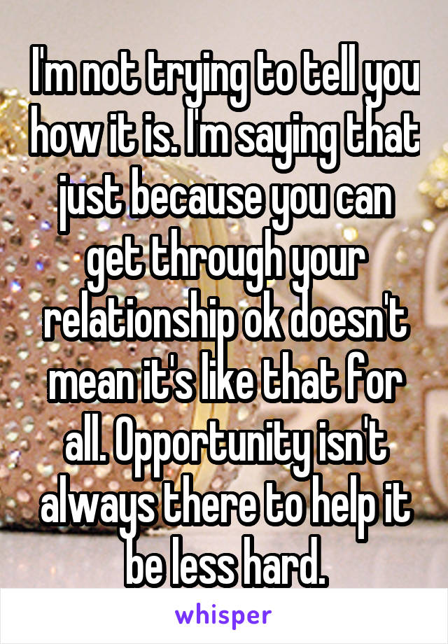 I'm not trying to tell you how it is. I'm saying that just because you can get through your relationship ok doesn't mean it's like that for all. Opportunity isn't always there to help it be less hard.