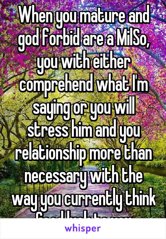 When you mature and god forbid are a MilSo, you with either comprehend what I'm saying or you will stress him and you relationship more than necessary with the way you currently think
Good luck to you