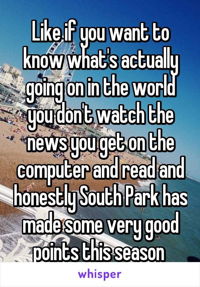 Like if you want to know what's actually going on in the world you don't watch the news you get on the computer and read and honestly South Park has made some very good points this season 