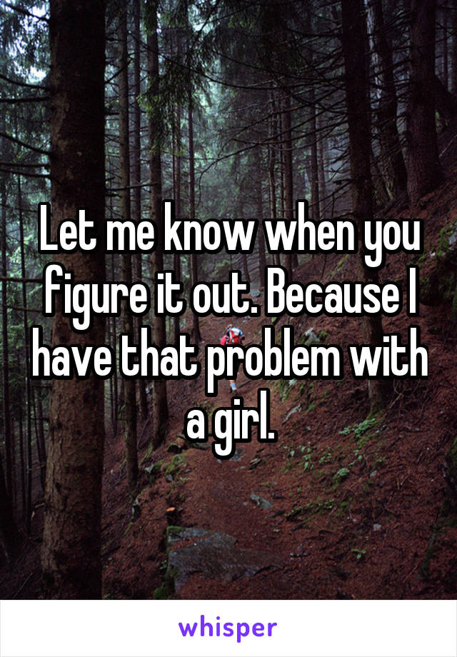 Let me know when you figure it out. Because I have that problem with a girl.