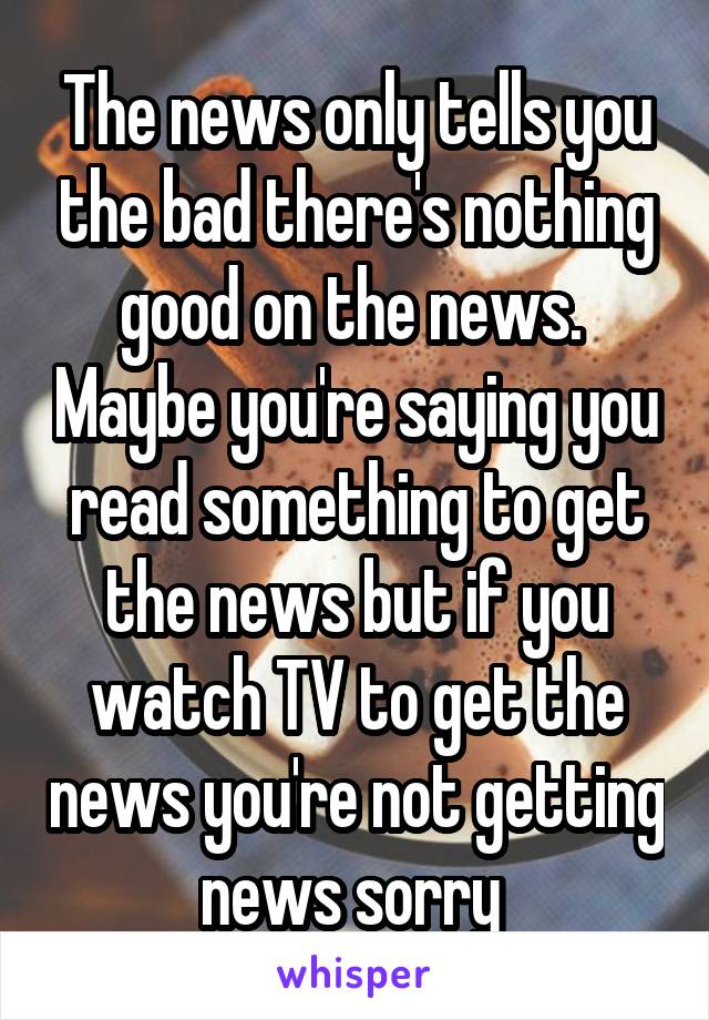 The news only tells you the bad there's nothing good on the news.  Maybe you're saying you read something to get the news but if you watch TV to get the news you're not getting news sorry 