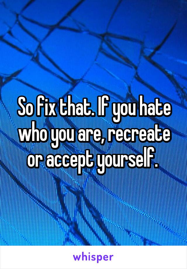 So fix that. If you hate who you are, recreate or accept yourself. 