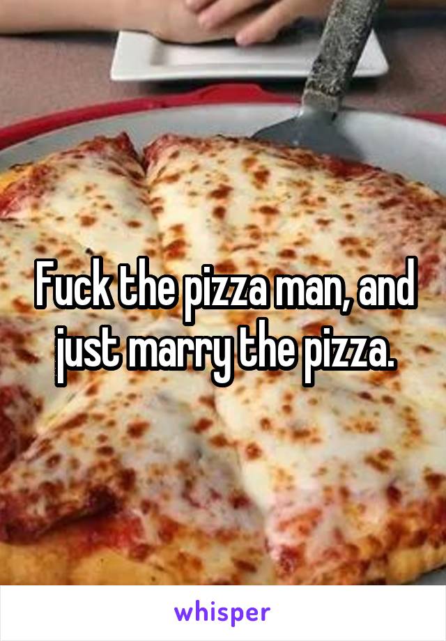 Fuck the pizza man, and just marry the pizza.