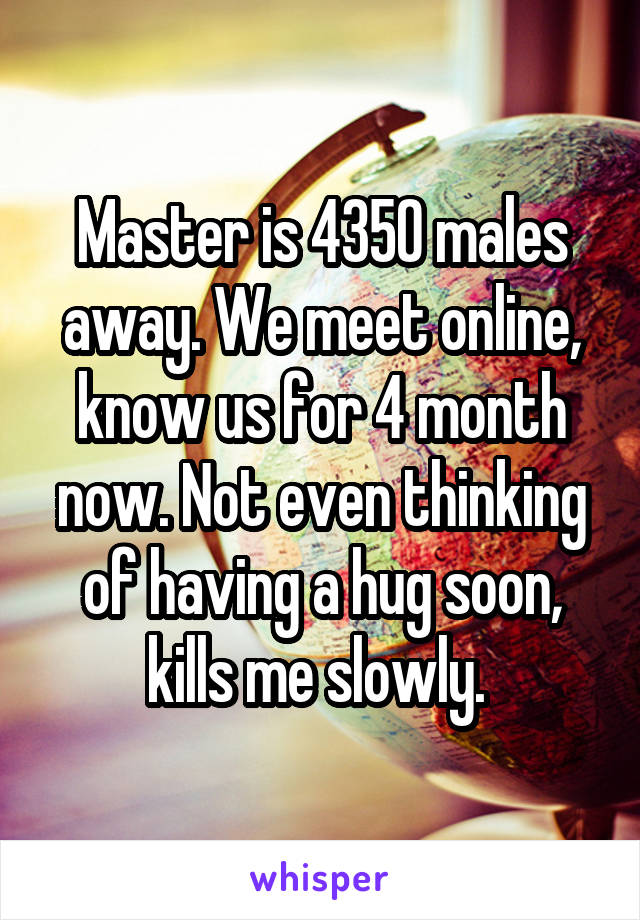 Master is 4350 males away. We meet online, know us for 4 month now. Not even thinking of having a hug soon, kills me slowly. 
