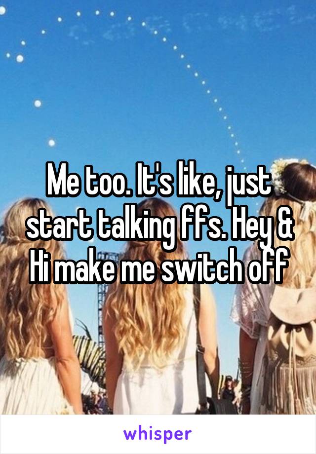 Me too. It's like, just start talking ffs. Hey & Hi make me switch off