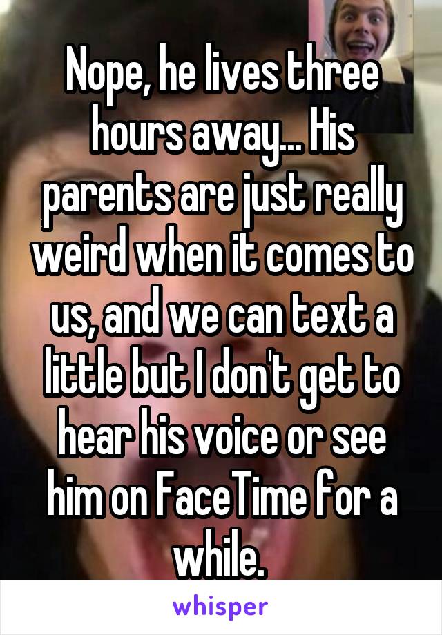Nope, he lives three hours away... His parents are just really weird when it comes to us, and we can text a little but I don't get to hear his voice or see him on FaceTime for a while. 