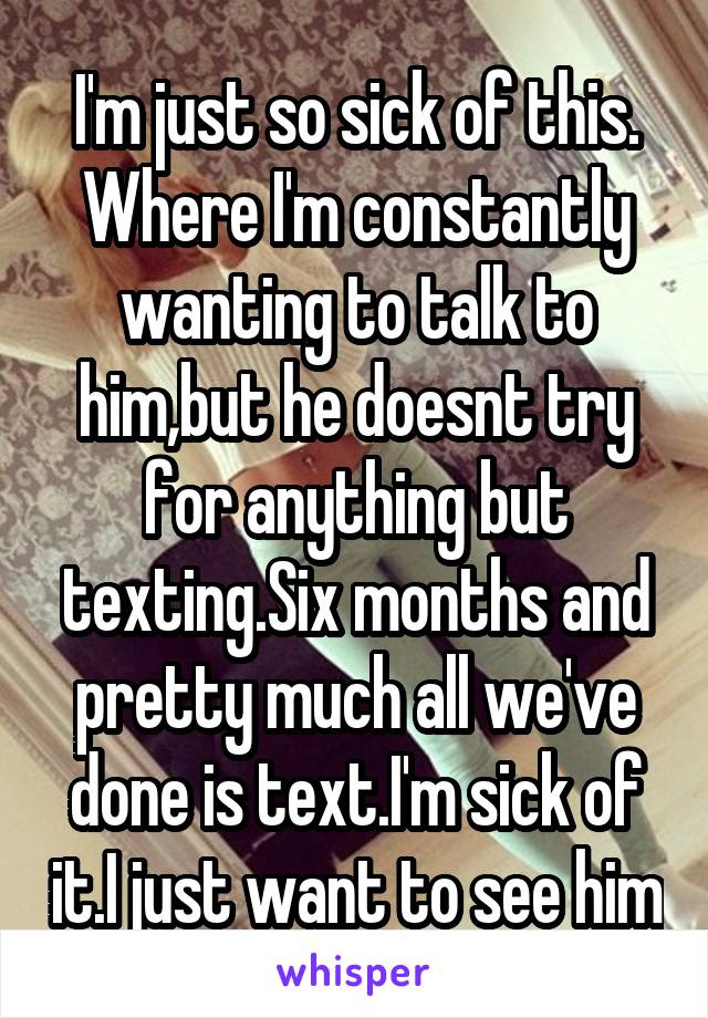 I'm just so sick of this. Where I'm constantly wanting to talk to him,but he doesnt try for anything but texting.Six months and pretty much all we've done is text.I'm sick of it.I just want to see him