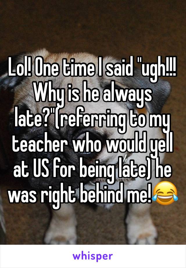 Lol! One time I said "ugh!!! Why is he always late?"(referring to my teacher who would yell at US for being late) he was right behind me!😂