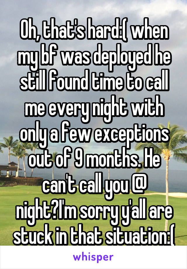 Oh, that's hard:( when my bf was deployed he still found time to call me every night with only a few exceptions out of 9 months. He can't call you @ night?I'm sorry y'all are stuck in that situation:(