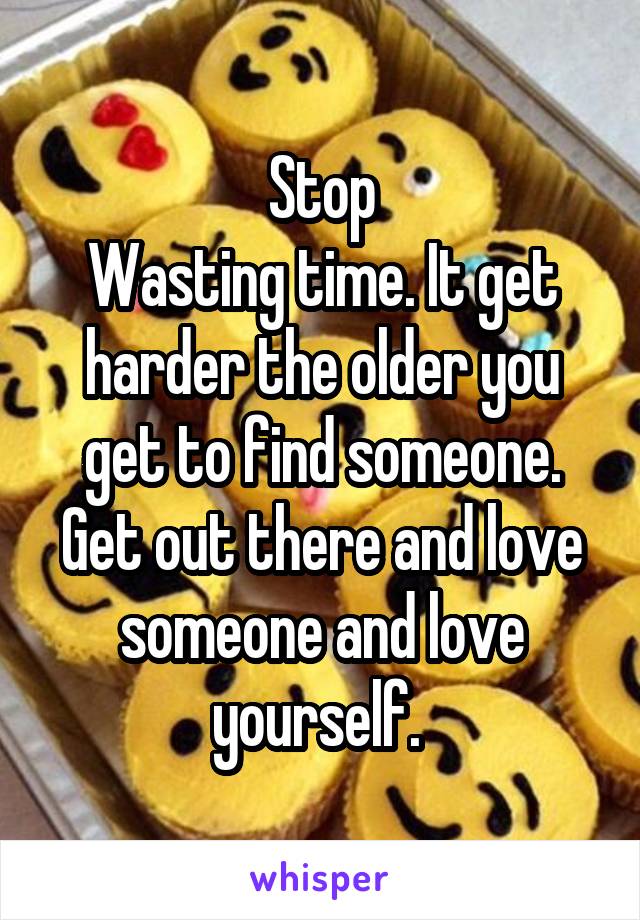 Stop
Wasting time. It get harder the older you get to find someone. Get out there and love someone and love yourself. 